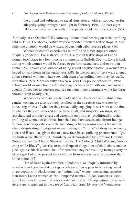 11 Law Enforcment Violence Against Women of Color- Andrea J. Ritchie  the ground and subjected to racial slurs after an officer stopped her for allegedly going through a red light in February 1994. At least eight [B]lack women were assaulted in separate incidents in two years. (55)  Similarly, at an October 2003 Amnesty International hearing on racial profiling held in Tulsa, Oklahoma, Native women reported frequent traffic stops, during which no citations would be written, of cars with tribal license plates. (56)  ‘Women of color’s experiences in traffic and street stops are often uniquely gendered. For instance, in 2001, a rash of traffic stops of Latina women took place in a low-income community in Suffolk County, Long Island, during which women would be forced to perform sexual acts and/or strip in public. (57) In one case, instead of being issued a traffic citation, a woman was forced to walk home in her underwear. (S8) In two others, officers were alleged to have forced women to have sex with them after pulling them over for traffic infractions. (59) More recently. two New York City police officers followed a 34-year-old woman home after stopping her for  traffic offense, and subse- quently forced her to perform oral sex on them in her apartment while her three children slept nearby. (60)  ‘Women of color, and particularly African American and Latina trans- ‘gender women, are also routinely profiled on the streets as sex workers by police, regardless of whether they are actually engaging in sex work at the time, or whether they are involved in the trade at all, and subjected on stops, strip searches, and arbitrary arrest and detention on this bias. Additionally, racial profiling of women of color has branched out from streets and airport lounges to more gender-specific contexts, including delivery rooms across the nation, where drug-testing of pregnant women fitting the “profile” of drug users- young, poor, and Black- has given rise to a new race-based policing phenomenon: “giv- ing birth while Black.” (61) Similarly, as demonstrated by professor Dorothy Roberts in her 2003 book, Shattered Bonds: The Color of Child Welfare, “moth- ering while Black” gives rise to more frequent allegations of child abuse and ne- slect against Black women, be it for perceived neglect resulting from poverty or for alleged failure to protect their children from witnessing abuse against them in the home. (62)  Use of force against women of color is also uniquely informed by racialized and gendered stereotypes- officers often appear to be acting based on perceptions of Black women as “animalistic” women possessing superhu- man force, Latina women as “hot-tempered mamas,” Asian women as “devi- ous.” knife-wielding martial arts experts, and so on. The operation of one such stereotype is apparent in the case of Cau Bich Tran, 25-year-old Vietnamese  